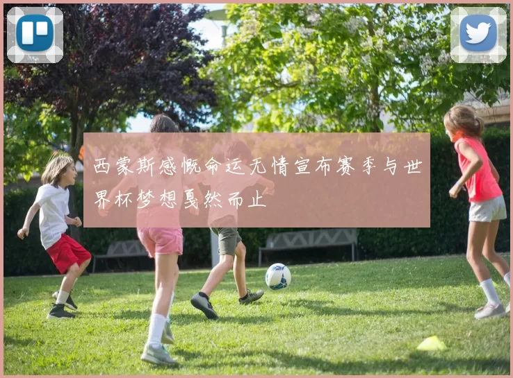 西蒙斯感慨命运无情宣布赛季与世界杯梦想戛然而止