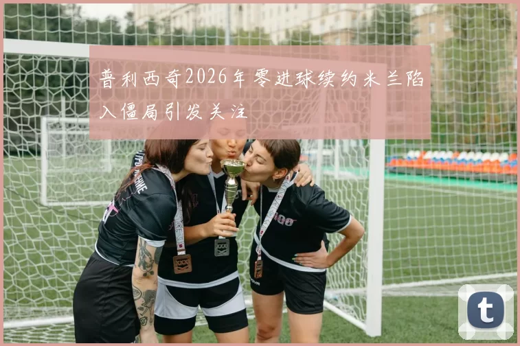 普利西奇2026年零进球续约米兰陷入僵局引发关注