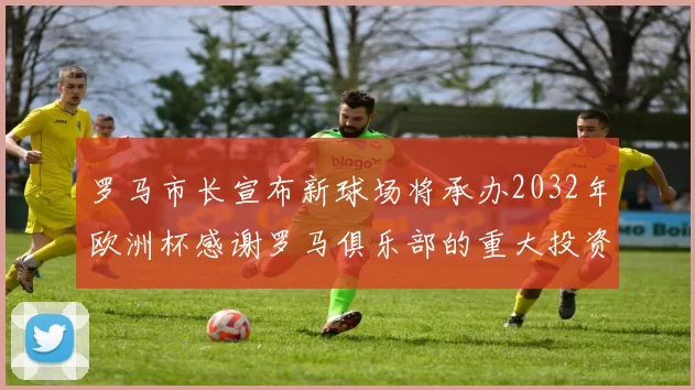 罗马市长宣布新球场将承办2032年欧洲杯感谢罗马俱乐部的重大投资