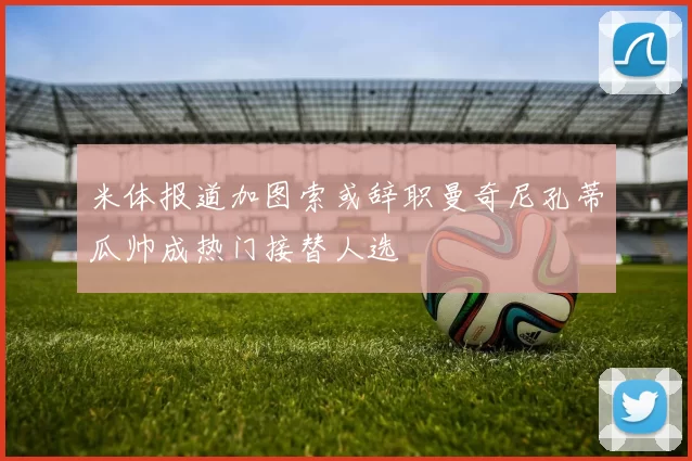 米体报道加图索或辞职曼奇尼孔蒂瓜帅成热门接替人选