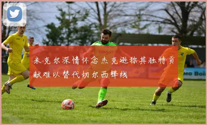 米克尔深情怀念杰克逊称其独特贡献难以替代切尔西锋线