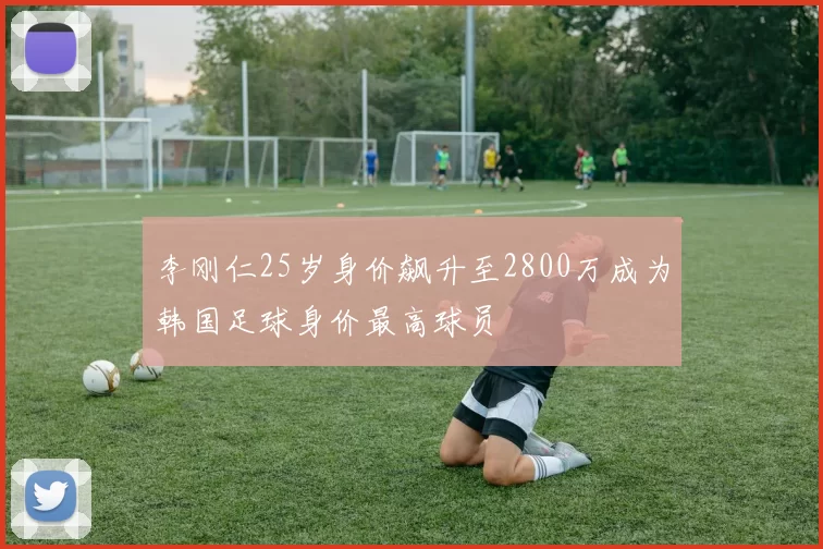 李刚仁25岁身价飙升至2800万成为韩国足球身价最高球员