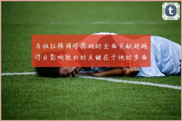 马祖拉强调塔图姆的全面贡献超越得分影响胜利的关键在于他的多面能力