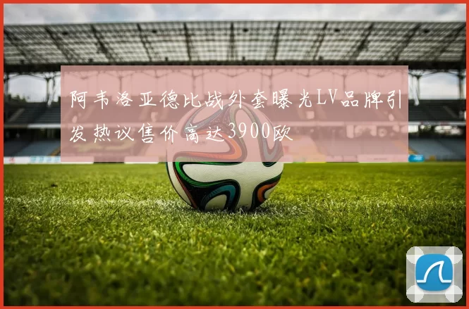 阿韦洛亚德比战外套曝光LV品牌引发热议售价高达3900欧