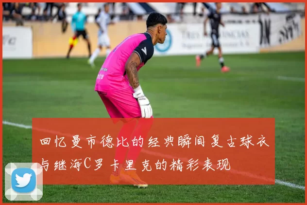 回忆曼市德比的经典瞬间复古球衣与继海C罗卡里克的精彩表现