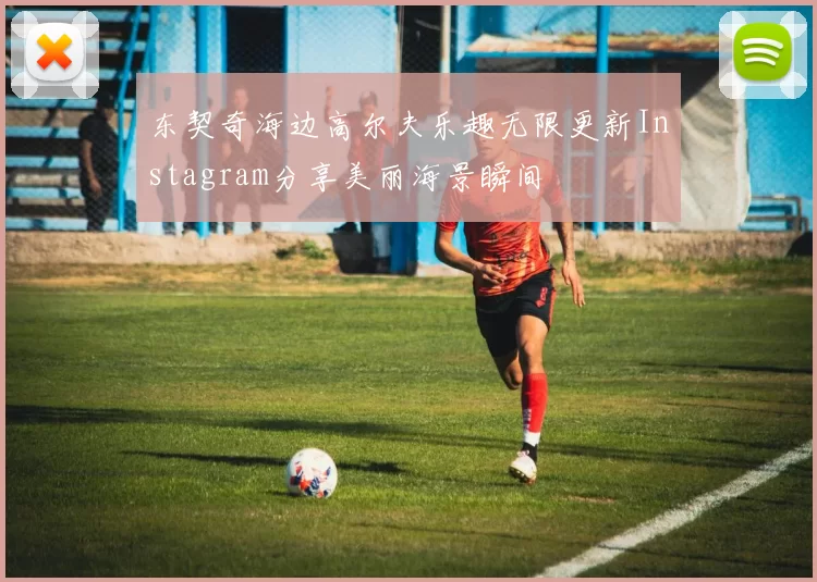 东契奇海边高尔夫乐趣无限更新Instagram分享美丽海景瞬间