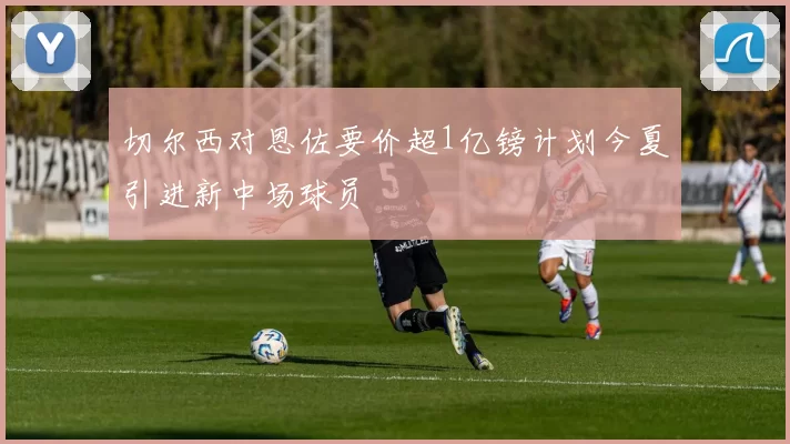 切尔西对恩佐要价超1亿镑计划今夏引进新中场球员