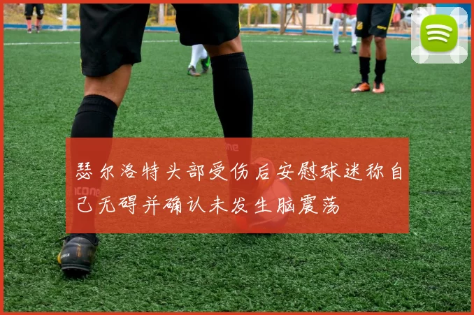 瑟尔洛特头部受伤后安慰球迷称自己无碍并确认未发生脑震荡