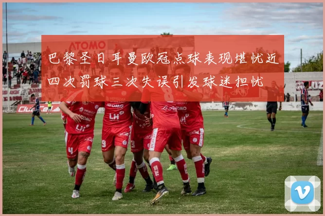 巴黎圣日耳曼欧冠点球表现堪忧近四次罚球三次失误引发球迷担忧