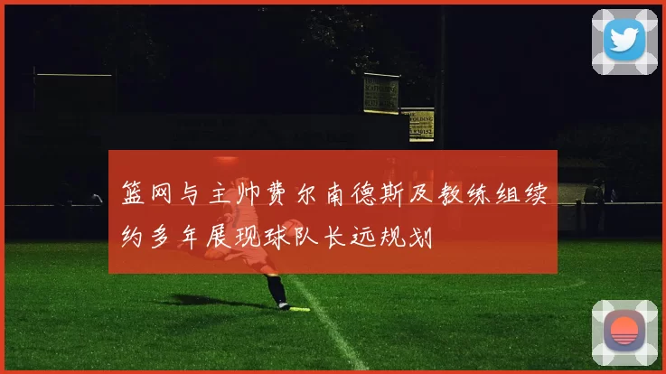 篮网与主帅费尔南德斯及教练组续约多年展现球队长远规划
