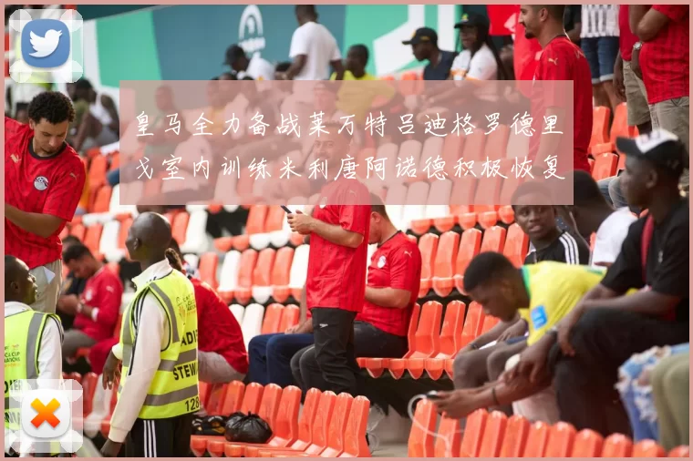 皇马全力备战莱万特吕迪格罗德里戈室内训练米利唐阿诺德积极恢复状态