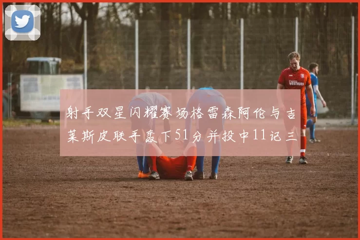 射手双星闪耀赛场格雷森阿伦与吉莱斯皮联手轰下51分并投中11记三分球