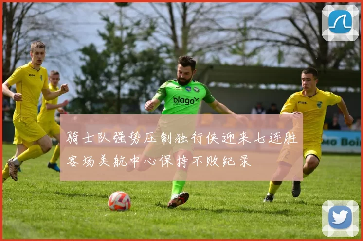 骑士队强势压制独行侠迎来七连胜客场美航中心保持不败纪录