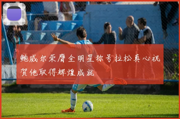 鲍威尔荣膺全明星称号拉松真心祝贺他取得辉煌成就