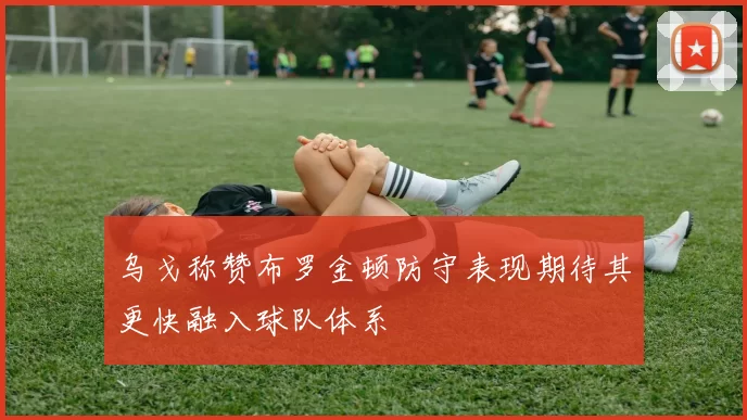 乌戈称赞布罗金顿防守表现期待其更快融入球队体系