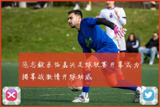 范志毅亲临嘉兴足球联赛开幕式为揭幕战激情开球助威