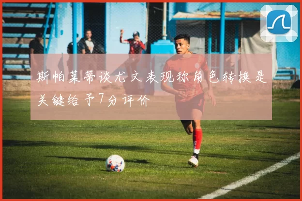 斯帕莱蒂谈尤文表现称角色转换是关键给予7分评价